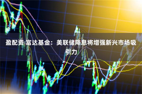 盈配资 富达基金：美联储降息将增强新兴市场吸引力